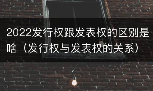 2022发行权跟发表权的区别是啥（发行权与发表权的关系）