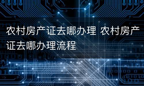 农村房产证去哪办理 农村房产证去哪办理流程