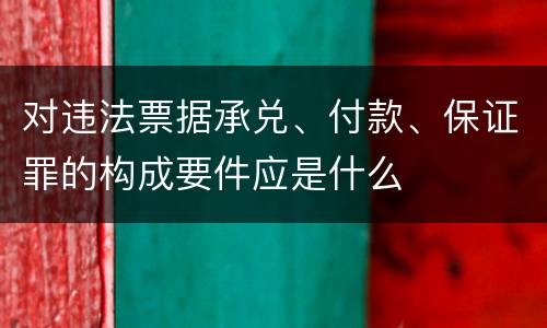 对违法票据承兑、付款、保证罪的构成要件应是什么