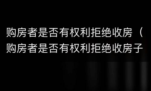 购房者是否有权利拒绝收房（购房者是否有权利拒绝收房子）