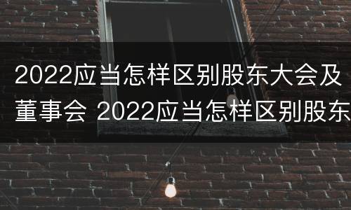 2022应当怎样区别股东大会及董事会 2022应当怎样区别股东大会及董事会成员