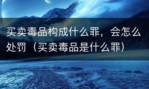 买卖毒品构成什么罪，会怎么处罚（买卖毒品是什么罪）