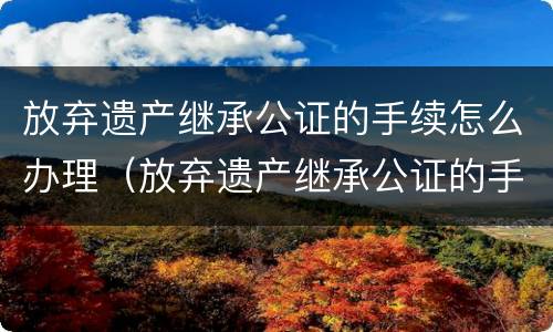 放弃遗产继承公证的手续怎么办理（放弃遗产继承公证的手续怎么办理流程）