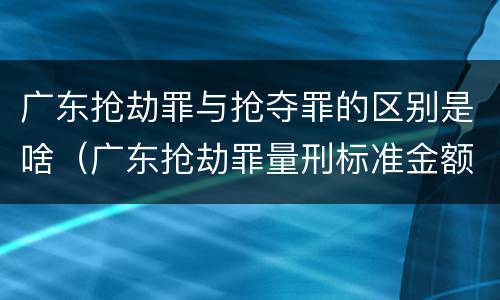广东抢劫罪与抢夺罪的区别是啥（广东抢劫罪量刑标准金额）