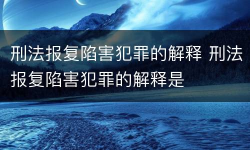 刑法报复陷害犯罪的解释 刑法报复陷害犯罪的解释是