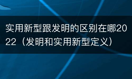 实用新型跟发明的区别在哪2022（发明和实用新型定义）