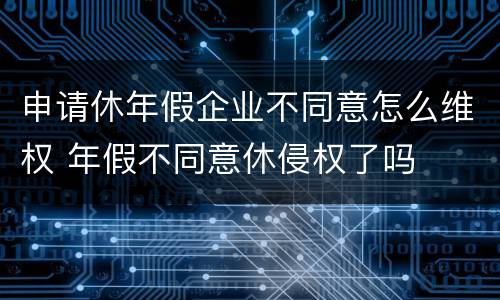 申请休年假企业不同意怎么维权 年假不同意休侵权了吗
