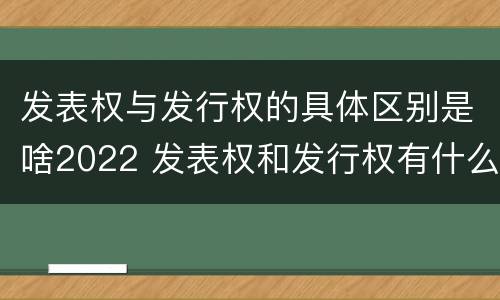 发表权与发行权的具体区别是啥2022 发表权和发行权有什么区别