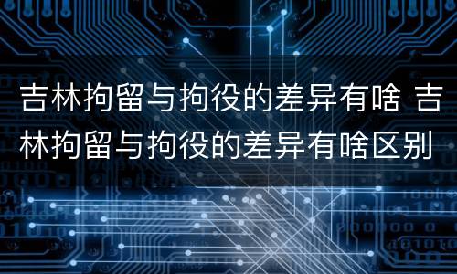 吉林拘留与拘役的差异有啥 吉林拘留与拘役的差异有啥区别