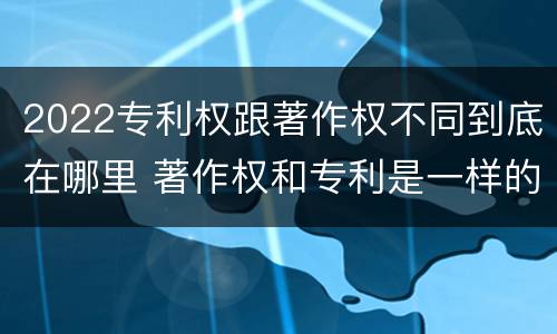 2022专利权跟著作权不同到底在哪里 著作权和专利是一样的吗