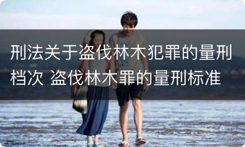 刑法关于盗伐林木犯罪的量刑档次 盗伐林木罪的量刑标准