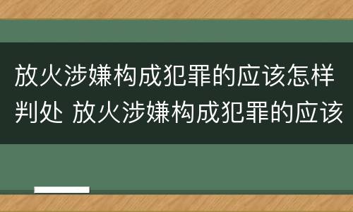 放火涉嫌构成犯罪的应该怎样判处 放火涉嫌构成犯罪的应该怎样判处呢