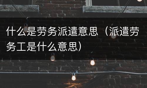 什么是劳务派遣意思（派遣劳务工是什么意思）