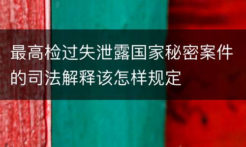 最高检过失泄露国家秘密案件的司法解释该怎样规定