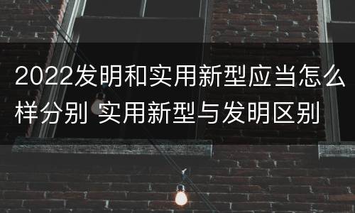 2022发明和实用新型应当怎么样分别 实用新型与发明区别