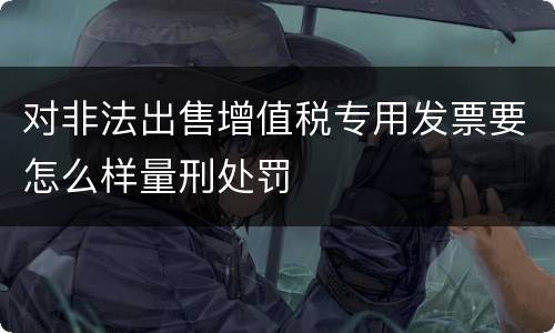 对非法出售增值税专用发票要怎么样量刑处罚
