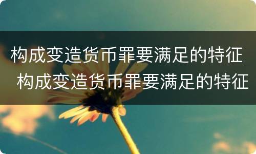 构成变造货币罪要满足的特征 构成变造货币罪要满足的特征有哪些