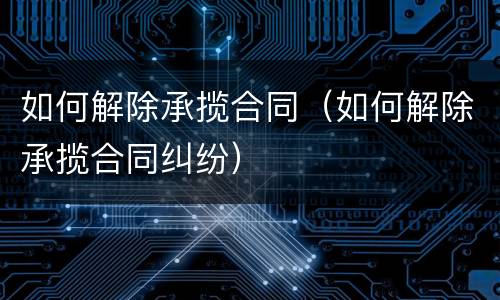 如何解除承揽合同（如何解除承揽合同纠纷）