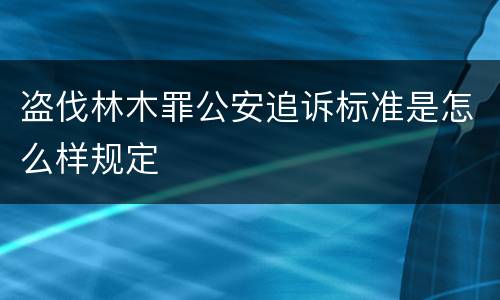 盗伐林木罪公安追诉标准是怎么样规定