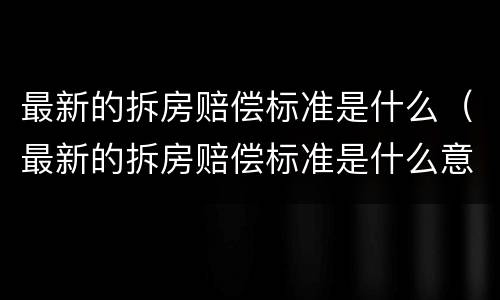 最新的拆房赔偿标准是什么（最新的拆房赔偿标准是什么意思）