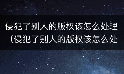 侵犯了别人的版权该怎么处理（侵犯了别人的版权该怎么处理呢）