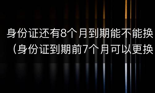 身份证还有8个月到期能不能换（身份证到期前7个月可以更换吗）
