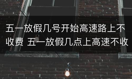 五一放假几号开始高速路上不收费 五一放假几点上高速不收费