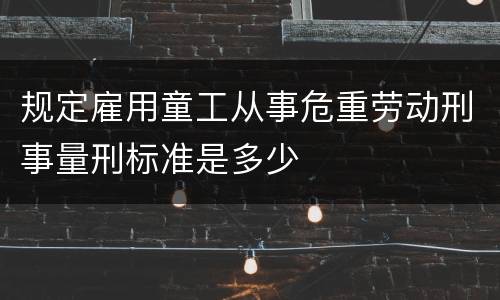 规定雇用童工从事危重劳动刑事量刑标准是多少