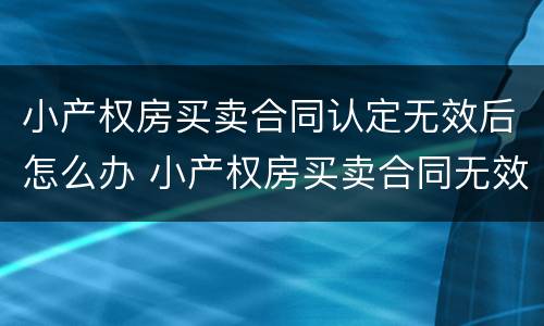 小产权房买卖合同认定无效后怎么办 小产权房买卖合同无效的法律依据