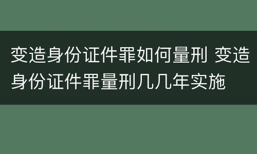 变造身份证件罪如何量刑 变造身份证件罪量刑几几年实施