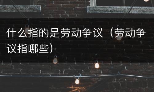 什么指的是劳动争议（劳动争议指哪些）