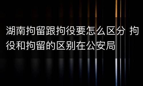 湖南拘留跟拘役要怎么区分 拘役和拘留的区别在公安局