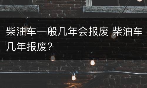 柴油车一般几年会报废 柴油车几年报废?
