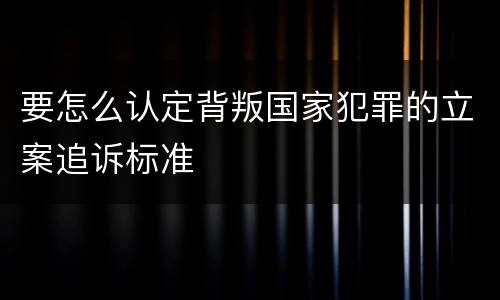 要怎么认定背叛国家犯罪的立案追诉标准