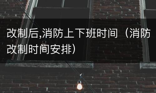 改制后,消防上下班时间（消防改制时间安排）