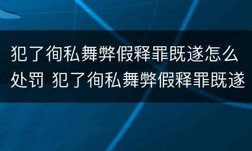 犯了徇私舞弊假释罪既遂怎么处罚 犯了徇私舞弊假释罪既遂怎么处罚的