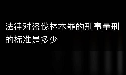 法律对盗伐林木罪的刑事量刑的标准是多少