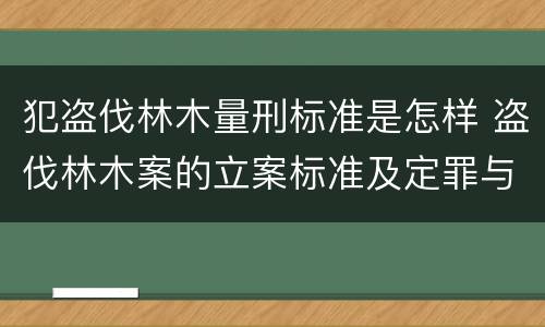 犯盗伐林木量刑标准是怎样 盗伐林木案的立案标准及定罪与量刑