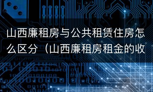 山西廉租房与公共租赁住房怎么区分（山西廉租房租金的收费标准）
