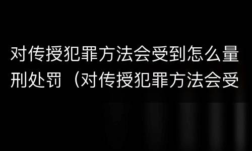 对传授犯罪方法会受到怎么量刑处罚（对传授犯罪方法会受到怎么量刑处罚呢）