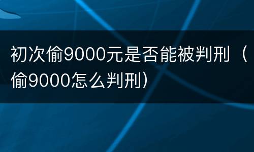 初次偷9000元是否能被判刑（偷9000怎么判刑）