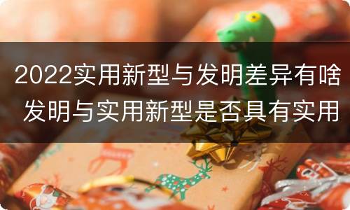 2022实用新型与发明差异有啥 发明与实用新型是否具有实用性