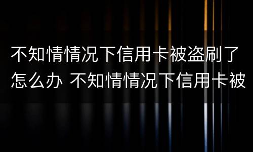 不知情情况下信用卡被盗刷了怎么办 不知情情况下信用卡被盗刷了怎么办呢