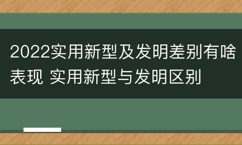 2022实用新型及发明差别有啥表现 实用新型与发明区别