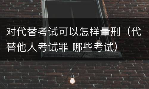 对代替考试可以怎样量刑（代替他人考试罪 哪些考试）