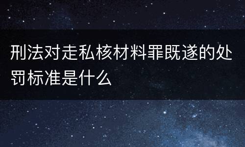 刑法对走私核材料罪既遂的处罚标准是什么