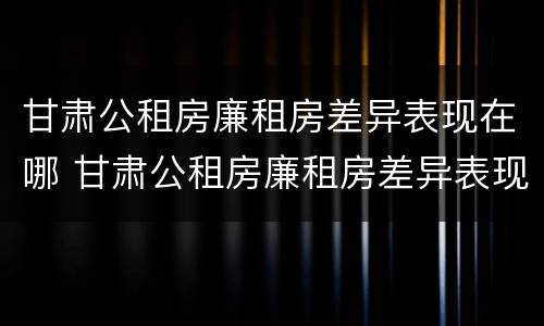 甘肃公租房廉租房差异表现在哪 甘肃公租房廉租房差异表现在哪些方面