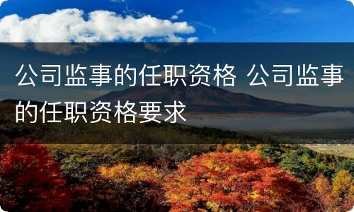公司监事的任职资格 公司监事的任职资格要求