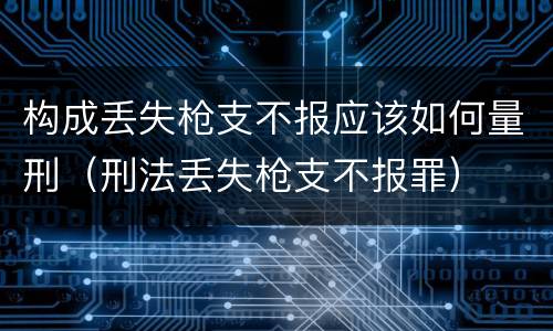 构成丢失枪支不报应该如何量刑（刑法丢失枪支不报罪）
