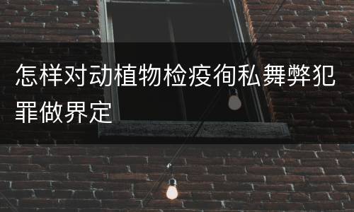 怎样对动植物检疫徇私舞弊犯罪做界定